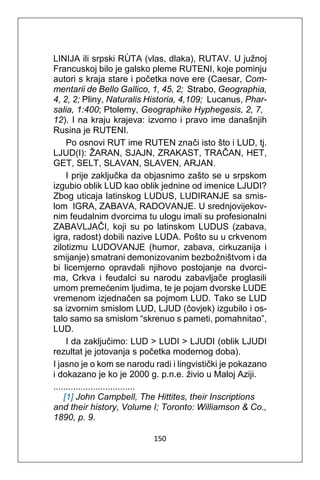 150
LINIJA ili srpski RÙTA (vlas, dlaka), RUTAV. U južnoj
Francuskoj bilo je galsko pleme RUTENI, koje pominju
autori s kraja stare i početka nove ere (Caesar, Com-
mentarii de Bello Gallico, 1, 45, 2; Strabo, Geographia,
4, 2, 2; Pliny, Naturalis Historia, 4,109; Lucanus, Phar-
salia, 1:400; Ptolemy, Geographike Hyphegesis, 2, 7,
12). I na kraju krajeva: izvorno i pravo ime današnjih
Rusina je RUTENI.
Po osnovi RUT ime RUTEN znači isto što i LUD, tj.
LJUD(I): ŽARAN, SJAJN, ZRAKAST, TRAČAN, HET,
GET, SELT, SLAVAN, SLAVEN, ARJAN.
I prije zaključka da objasnimo zašto se u srpskom
izgubio oblik LUD kao oblik jednine od imenice LJUDI?
Zbog uticaja latinskog LUDUS, LUDIRANJE sa smis-
lom IGRA, ZABAVA, RADOVANJE. U srednjovijekov-
nim feudalnim dvorcima tu ulogu imali su profesionalni
ZABAVLJAČI, koji su po latinskom LUDUS (zabava,
igra, radost) dobili nazive LUDA. Pošto su u crkvenom
zilotizmu LUDOVANJE (humor, zabava, cirkuzanija i
smijanje) smatrani demonizovanim bezbožništvom i da
bi licemjerno opravdali njihovo postojanje na dvorci-
ma, Crkva i feudalci su narodu zabavljače proglasili
umom premećenim ljudima, te je pojam dvorske LUDE
vremenom izjednačen sa pojmom LUD. Tako se LUD
sa izvornim smislom LUD, LJUD (čovjek) izgubilo i os-
talo samo sa smislom “skrenuo s pameti, pomahnitao”,
LUD.
I da zaključimo: LUD > LUDI > LJUDI (oblik LJUDI
rezultat je jotovanja s početka modernog doba).
I jasno je o kom se narodu radi i lingvistički je pokazano
i dokazano je ko je 2000 g. p.n.e. živio u Maloj Aziji.
.................................
[1] John Campbell, The Hittites, their Inscriptions
and their history, Volume I; Toronto: Williamson & Co.,
1890, p. 9.
 