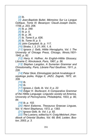 151
[2] Ib.
[3] Jean-Baptiste Bullet, Mémoires Sur La Langue
Celtique, Tome III; Besançon: Claudi-Joseph Daclin,
1759, p. 203, 206.
[4] Ib. p. 349.
[5] Ib. p. 5.
[6] Ib. p. 36.
[7] Ib. Tome II, p. 626.
[8] Ib. Tome III, p. 5.
[9] John Campbell, Ib. p. 117.
[10] Strabo, I, 3, 21; XIII, 1, 8.
[11] Ignace J. Gelb, Hittite Hieroglyphs, Vol. I; The
University of Chicago Press, Chicago, Illinois,1931-
1942, p. 82.
[12] Harry A. Hoffner, An English-Hittite Glossary;
Librairie C. Klincksieck, Paris, 1967, p. 56.
[13] Stephen Langdon, A Sumerian Grammar and
Chrestomathy, Paris, Libraire Paul Geuthner, 1911, p.
226.
[14] Petar Skok, Etimologijski rječnik hrvatskoga ili
srpskoga jezika, Knjiga II; JAZU, Zagreb, 1972, str.
339.
[15] Ib.
[16] Ib.
[17] Ignace J. Gelb, Ib. Vol. II; p. 22.
[18] Edgar H. Sturtevant, A Comparative Grammar
of the Hittite Language; Linguistic society od America,
University of Pennsylvania, Philadelphia, 1933, p. 80,
84.
[19] Ib. p. 102.
[20] Henri Estienne, Thesaurus Graecae Linguae,
Vol. V; Henri Stephanus, 1572, p. 1393.
[21] Ignace Gelb, Ib. Vol. I, p. 82.
[22] The Luwians, edited by H. Craig Melchert, (Han-
dbook of Oriental Studies, Vol. 68; Brill, Leiden, Bos-
ton, 2003, p. 3.
 