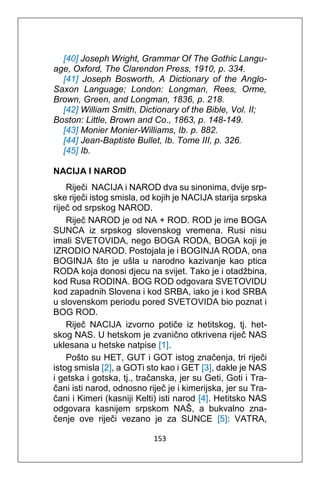 153
[40] Joseph Wright, Grammar Of The Gothic Langu-
age, Oxford, The Clarendon Press, 1910, p. 334.
[41] Joseph Bosworth, A Dictionary of the Anglo-
Saxon Language; London: Longman, Rees, Orme,
Brown, Green, and Longman, 1836, p. 218.
[42] William Smith, Dictionary of the Bible, Vol. II;
Boston: Little, Brown and Co., 1863, p. 148-149.
[43] Monier Monier-Williams, Ib. p. 882.
[44] Jean-Baptiste Bullet, Ib. Tome III, p. 326.
[45] Ib.
NACIJA I NAROD
Riječi NACIJA i NAROD dva su sinonima, dvije srp-
ske riječi istog smisla, od kojih je NACIJA starija srpska
riječ od srpskog NAROD.
Riječ NAROD je od NA + ROD. ROD je ime BOGA
SUNCA iz srpskog slovenskog vremena. Rusi nisu
imali SVETOVIDA, nego BOGA RODA, BOGA koji je
IZRODIO NAROD. Postojala je i BOGINJA RODA, ona
BOGINJA što je ušla u narodno kazivanje kao ptica
RODA koja donosi djecu na svijet. Tako je i otadžbina,
kod Rusa RODINA. BOG ROD odgovara SVETOVIDU
kod zapadnih Slovena i kod SRBA, iako je i kod SRBA
u slovenskom periodu pored SVETOVIDA bio poznat i
BOG ROD.
Riječ NACIJA izvorno potiče iz hetitskog, tj. het-
skog NAS. U hetskom je zvanično otkrivena riječ NAS
uklesana u hetske natpise [1].
Pošto su HET, GUT i GOT istog značenja, tri riječi
istog smisla [2], a GOTi sto kao i GET [3], dakle je NAS
i getska i gotska, tj., tračanska, jer su Geti, Goti i Tra-
čani isti narod, odnosno riječ je i kimerijska, jer su Tra-
čani i Kimeri (kasniji Kelti) isti narod [4]. Hetitsko NAS
odgovara kasnijem srpskom NAŠ, a bukvalno zna-
čenje ove riječi vezano je za SUNCE [5]: VATRA,
 