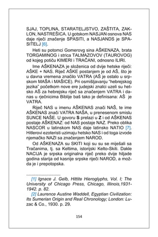 154
SJAJ, TOPLINA, STARATELJSTVO, ZAŠTITA, ZAK-
LON, NASTREŠICA. U gotskom NASJAN osnova NAS
daje riječi značenje SPASITI, a NASJANDS je SPA-
SITELJ [6].
Heti su potomci Gomerovg sina AŠKENAZA, brata
TORGAMINOG i strica TALMAZOVOV (TAUROVOG)
od kojeg potiču KIMERI i TRAČANI, odnosno ILIRI.
Ime AŠKENAZA je složenica od dvije hetske riječi:
AŠKE + NAS. Riječ AŠKE postanjem je od AŠ, što je
u davna vremena značilo VATRA (AŠ je ostalo u srp-
skom MAŠA i MAŠICE). Pri osmišljavanju “hebrejskog
jezika” početkom nove ere judejski znalci uzeli su het-
sko AŠ za hebrejsku riječ sa značenjem VATRA i da-
nas u rječnicima Biblije baš tako je definisana: AŠ je
VATRA.
Riječ NAS u imenu AŠKENAS znači NAŠ, te ime
AŠKENAS znači VATRA NAŠA, u prenesenom smislu
SUNCE NAŠE. U govoru S prelazi u Z i od AŠKENAS
postaje AŠKENAZ: od NAS postaje NAZ. Preko oblika
NASCOR u latinskom NAS daje latinsko NATIO [7].
Hitlerovi ezoteristi uzimaju hetsko NAS i od toga izvode
njemačko NAZI sa značenjem NAROD.
Od AŠKENAZA su SKITI koji su su se miješali sa
Tračanima, tj. sa Keltima, istorijski Kelto-Skiti. Dakle
NACIJA je srpska originalna riječ preko dvije hiljade
godina starija od kasnije srpske riječi NAROD, a mož-
da je i prepotopska.
............................
[1] Ignace J. Gelb, Hittite Hieroglyphs, Vol. I; The
University of Chicago Press, Chicago, Illinois,1931-
1942. p. 82.
[2] Laurence Austine Waddell, Egyptian Civilization:
Its Sumerian Origin and Real Chronology; London: Lu-
zac & Co., 1930. p. 29.
 