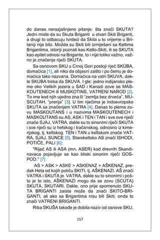 157
do danas nerazjašnjeno pitanje: šta znači SKUTA?
Jedni misle da su Skuta Briganti u stvari Skiti Briganti,
a drugi to odbacuju tvrdeći da Skita u to vrijeme u Bri-
taniji nije bilo. Možda su Skiti bili izmiješani sa Keltima
Brigantima, istoriji poznati kao Kelto-Skiti, ili se SKUTA
kao epitet odnosi na Brigante, to i nije toliko važno, važ-
no je značenje riječi SKUTA.
Sa osnovom SKU u Crnoj Gori postoji riječ SKÜBA,
domaćica [1], ali niko da objasni zašto i po čemu je do-
maćica tako nazvana. Domaćica na vatri SKUVA, dak-
le SKUBA treba da SKUVA. I gle: jedno indijansko ple-
me oko Velikih jezera u SAD i Kanadi zove se MAS-
KOUTENECH ili MUSKOTINS, VATRENI NAROD [2].
To ime kod njih ujedno zna či “zemlja bez drveća”, MU-
SCUTAH, “prerija” [3]. U tim riječima je indoevropsko
SKUTA sa značenjem VATRA [4]. Danas to pleme zo-
vu MASKOUTANS i u nazivima MASKOUTENECH i
MASKOUTANS su AS, ASK i TEN i TAN i sve ove riječi
znače SJAJ, VATRA, dakle su to sinonimi riječi SKUTA
i sve riječi su iz hetskog i tračanskog, odnosno iz kime-
rijskog, tj. keltskog. TEN i TAN u keltskom znače VAT-
RA, SJAJ, SUNCE [5]. Starokeltsko AS znači ISHODI,
POTIČE, PALI [6]:
"Riječ AS ili ASA (mn. ASER) kod drevnih Skandi-
navaca pojavljuje se kao bliski sinonim riječi GOS-
POD." [7]
AS > ASK > ASKE > ASKENAZ > AŠKENAZ, pre-
dak Heta od kojih potiču SKITI, tj. AŠKENAZI. AŠ znači
VATRA i SKUTA je VATRA, dakle su to sinonimi i poš-
to je to isto, AŠKENAZI mogu da se zovu (SCUTA)
SKUTA, SKUTARI. Dakle, ono prije spomenuto SKU-
TA BRIGANTI zaista može da znači SKITO-BRI-
GANTI, ali ako sa Brigantima nisu bili Skiti, onda to
znači VATRENI BRIGANTI.
Riba SKUŠA takođe je dobila naziv od osnove SKU,
 