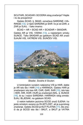 159
SCUTARI, SCADAR i SCODRA istog značenja? Hajde
i to da provjerimo!
Galsko SCAD, tj. SKAD, označava SARDINE i HA-
RINGE [12]. U riječi SARDINA je SAR i to je od ZAR, a
ZAR je SJAJ. I tako imamo:
SCAD + AR = SCAD AR > SCADAR = SKADAR.
Galsko AR je VIS, VISINA [13], u najstarijem smislu
SUNCE. Tako SKADAR po galskom SCAD AR znači
SJAJNI VIS, VATRENI VIS, SUNČEV VIS.
Skadar, Scodra ili Scutari.
U kimbrijskim runskim natpisima VIS je HAR, dakle
je AR isto što i HAR [14] u HARINGA. Galsko HAR je
značenjem isto kao AR, CAR, GAR, SAR [15], isto kao
i HER, HIR, HOR i HUR sa značenjem BAL, tj. SUNCE
[16], te su i nazivi SARDINA i HARINGA istog smisla:
SJAJ, BLJESAK, na galskom SCAD.
U nekim keltskim jezicima SCOD znači SJENA i to
jeste smislom vezano za SVJETLOST, ali je suprotnog
značenje. Galsko SCOD je KUT PLATNA [17], što zna-
či da je SCOD isto što i SKUT, a SKUT je VATRA
 