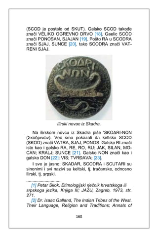 160
(SCOD je postalo od SKUT). Galsko SCOD takođe
znači VELIKO OGREVNO DRVO [18]. Gaelic SCÒD
znači PONOSAN, SJAJAN [19]. Pošto RA u SCODRA
znači SJAJ, SUNCE [20], tako SCODRA znači VAT-
RENI SJAJ.
Ilirski novac iz Skadra.
Na ilirskom novcu iz Skadra piše 'SKOΔRI-NΩN
(Σκοδρινῶν). Već smo pokazali da keltsko SCOD
(SKOD) znači VATRA, SJAJ, PONOS. Galsko RI znači
isto kao i galsko RA, RE, RO, RU: JAK, SILAN, MO-
CAN; KRALJ; SUNCE [21]. Galsko NON znači kao i
galsko DON [22]: VIS; TVRĐAVA; [23].
I sve je jasno: SKADAR, SCODRA i SCUTARI su
sinonimi i svi nazivi su keltski, tj. tračanske, odnosno
ilirski, tj. srpski.
............................
[1] Petar Skok, Etimologijski rječnik hrvatskoga ili
srpskoga jezika, Knjiga III; JAZU, Zagreb, 1973, str.
271.
[2] Dr. Isaac Galland, The Indian Tribes of the West.
Their Language, Religion and Traditions; Annals of
 