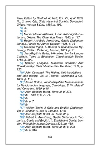 161
Iowa, Edited by Sanford W. Huff, Vol. VII, April 1869,
No. 2, Iowa City: State Historical Society; Davenport:
Griggs, Watson & Day, 1869, p. 196.
[3] Ib.
[4] Ib..
[5] Monier Monier-Williams, A Sanskrit-English Dic-
tionary; Oxford, The Clarendon Press, 1960, p. 117.
[6] Robert Archibald Armstrong, Gaelic Dictionary;
London, Printed for James Duncan, 1825, p. 36
[7] Grenville Pigott, A Manual of Scandinavian My-
thology, William Pickering, London, 1839, p. 21.
[8] Jean-Baptiste Bullet, Mémoires Sur La Langue
Celtique, Tome II; Besançon: Claudi-Joseph Daclin,
1759, p. 392.
[9] Stephen Langdon, Sumerian Grammar And
Chrestomathy; Paris:Librairie Paul Geuthner, 1911, p.
225.
[10] John Campbell, The Hittites: their inscriptions
and their history, Vol. II; Toronto: Williamson & Co.,
1890, p. 117.
[11] Josiah Cotton, Vocabularyof the Massachusetts
(or Natick) Indian language, Cambridge: E. W. Metcalf
and Company, 1829, p.18.
[12] Jean-Baptiste Bullet, Tome III, p. 338.
[13] Ib. Tome II, p. 73-74.
[14] Ib.
[15] Ib. p. 7.
[16] Ib.
[17] William Shaw, A Galic and English Dictionary,
Vol. I; London: W. and A. Strahan, 1780.
[18] Jean-Baptiste Bullet, Ib. Tome III; p.
[19] Robert A. Armstrong, Gaelic Dictionary in Two
parts: I. Gaelic and English. II. English and Gaelic; Lon-
don, Printed for James Duncan,1825, pg. 489.
[20] Jean-Baptiste Bullet, Tome III, Ib. p. 293.
[21] Ib. p. 316.
 