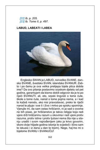 162
[22] Ib. p. 205.
[23] Ib. Tome II, p. 497.
LABUD, LABEATI I LABEA
Englesko SWAN je LABUD, norveško SVANE, dan-
sko SVANE, švedsko SVAN, islandsko SVANUR. Zaš-
to i po čemu je ova velika prelijepa bijela ptica dobila
ime? Da ovo pitanje postavimo srpskom djetetu od pet
godina, garantujem da bismo dobili odgovor da je to po
riječi SVANUTI, ali, eto, srpski lingvisti o tome ćute,
škole o tome ćute, narod o tome pojma nema, a i kad
to kažeš narodu, ako nisi pravoslavac, preko te riječii
narod te pljuje i sve ti i živo i mrtvo po spisku spominje.
Vjerujte mi, da sam ostao hrišćanin, ni ja sad o ovome
ne bih pisao, jer hrišćanstvo je takva religija koja radi
vjere drži hrišćaninu razum u okovima i radi vjere protiv
razuma, protiv istine i protiv ljubavi nema šta nije u sta-
nju uraditi i svom najrođenijem (ako ja krivo govorim,
skoro dvije hiljade godina istorija to svjedoči i lično sam
to iskusio i iz dana u dan to trpim). Nego, haj’mo mi o
bijelome SVANU i SVANUĆU!
 
