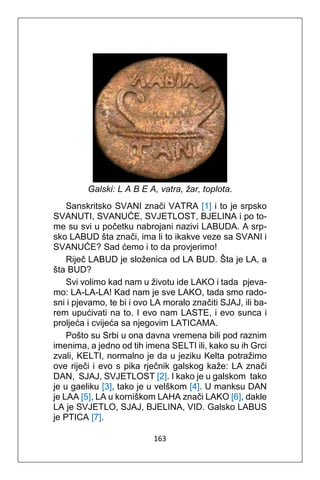 163
Galski: L A B E A, vatra, žar, toplota.
Sanskritsko SVANI znači VATRA [1] i to je srpsko
SVANUTI, SVANUĆE, SVJETLOST, BJELINA i po to-
me su svi u početku nabrojani nazivi LABUDA. A srp-
sko LABUD šta znači, ima li to ikakve veze sa SVANI i
SVANUĆE? Sad ćemo i to da provjerimo!
Riječ LABUD je složenica od LA BUD. Šta je LA, a
šta BUD?
Svi volimo kad nam u životu ide LAKO i tada pjeva-
mo: LA-LA-LA! Kad nam je sve LAKO, tada smo rado-
sni i pjevamo, te bi i ovo LA moralo značiti SJAJ, ili ba-
rem upućivati na to. I evo nam LASTE, i evo sunca i
proljeća i cvijeća sa njegovim LATICAMA.
Pošto su Srbi u ona davna vremena bili pod raznim
imenima, a jedno od tih imena SELTI ili, kako su ih Grci
zvali, KELTI, normalno je da u jeziku Kelta potražimo
ove riječi i evo s pika rječnik galskog kaže: LA znači
DAN, SJAJ, SVJETLOST [2]. I kako je u galskom tako
je u gaeliku [3], tako je u velškom [4]. U manksu DAN
je LAA [5], LA u korniškom LAHA znači LAKO [6], dakle
LA je SVJETLO, SJAJ, BJELINA, VID. Galsko LABUS
je PTICA [7].
 