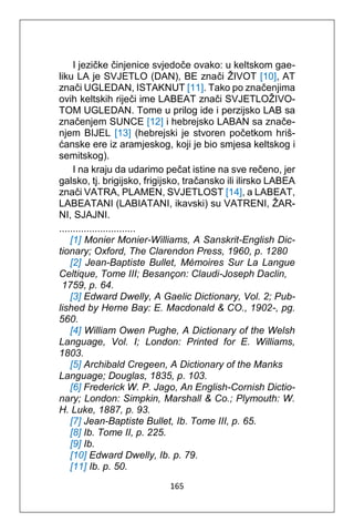 165
I jezičke činjenice svjedoče ovako: u keltskom gae-
liku LA je SVJETLO (DAN), BE znači ŽIVOT [10], AT
znači UGLEDAN, ISTAKNUT [11]. Tako po značenjima
ovih keltskih riječi ime LABEAT znači SVJETLOŽIVO-
TOM UGLEDAN. Tome u prilog ide i perzijsko LAB sa
značenjem SUNCE [12] i hebrejsko LABAN sa znače-
njem BIJEL [13] (hebrejski je stvoren početkom hriš-
ćanske ere iz aramjeskog, koji je bio smjesa keltskog i
semitskog).
I na kraju da udarimo pečat istine na sve rečeno, jer
galsko, tj. brigijsko, frigijsko, tračansko ili ilirsko LABEA
znači VATRA, PLAMEN, SVJETLOST [14], a LABEAT,
LABEATANI (LABIATANI, ikavski) su VATRENI, ŽAR-
NI, SJAJNI.
............................
[1] Monier Monier-Williams, A Sanskrit-English Dic-
tionary; Oxford, The Clarendon Press, 1960, p. 1280
[2] Jean-Baptiste Bullet, Mémoires Sur La Langue
Celtique, Tome III; Besançon: Claudi-Joseph Daclin,
1759, p. 64.
[3] Edward Dwelly, A Gaelic Dictionary, Vol. 2; Pub-
lished by Herne Bay: E. Macdonald & CO., 1902-, pg.
560.
[4] William Owen Pughe, A Dictionary of the Welsh
Language, Vol. I; London: Printed for E. Williams,
1803.
[5] Archibald Cregeen, A Dictionary of the Manks
Language; Douglas, 1835, p. 103.
[6] Frederick W. P. Jago, An English-Cornish Dictio-
nary; London: Simpkin, Marshall & Co.; Plymouth: W.
H. Luke, 1887, p. 93.
[7] Jean-Baptiste Bullet, Ib. Tome III, p. 65.
[8] Ib. Tome II, p. 225.
[9] Ib.
[10] Edward Dwelly, Ib. p. 79.
[11] Ib. p. 50.
 