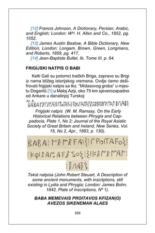 166
[12] Francis Johnson, A Dictionary, Persian, Arabic,
and English; London: Wᴹ. H. Allen and Co., 1852, pg.
1052.
[13] James Austin Bastow, A Bible Dictionary, New
Edition, London; Longam, Brown, Green, Longmans,
and Roberts, 1859, pg. 417.
[14] Jean-Baptiste Bullet, Ib. Tome III, p. 64.
FRIGIJSKI NATPIS O BABI
Kelti Gali su potomci tračkih Briga, zapravo su Brigi
iz nama bližeg istorijskog vremena. Ovdje ćemo deši-
frovati frigijski natpis sa tkz. “Midasovog groba” u mjes-
tu Doganlû [1] u Maloj Aziji, oko 75 km sjeverozapadno
od Ankare u današnjoj Turskoj:
Frigijski natpis (W. M. Ramsay, On the Early
Historical Relations between Phrygia and Cap-
padocia, Plate 1, No 2; Journal of the Royal Asiatic
Society of Great Britain and Ireland, New Series, Vol.
15, No 2, Apr., 1883, p. 130).
Tekst natpisa (John Robert Steuart, A Description of
some ancient monuments, with inscriptions, still
existing in Lydia and Phrygia; London: James Bohn,
1842, Plate of Inscriptions, Νº 1).
BABA MEMEVAIS PROITAVOS KFIZAN(O)
AVEZOS SIKENEMAN ALAES
 