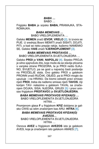 167
BABA …
BABO …
Frigijsko BABA je srpsko BABA, PRAMAJKA, STA-
ROMAJKA.
BABA MEMEVAIS …
BABO VRELOPLEMENITA …
Galsko MEMEN znači IZVOR, VRELO [2]. Iz izvora se
PIJE. U srednjoj Bosni MEMITI znači SISATI, DOJITI,
PITI, a kad se neko prepije rakije, kažemo NAMEMIO
SE. Galsko VAIS znači VJERNOPLEMENIT [3].
BABA MEMEVAIS PROITAVOS …
BABO VRELOPLEMENITA SVJETLONJEDRA …
Galsko PROI je VANI, NAPOLJU [4]. Srpsko PROJA
je sitno sjajnožuto žito, koje može da se stavlja pticama
s vanjske strane PROZORA, te je PROI nešto SJAJ-
NO, SVIJETLO, pa se gost u najvećoj časti postavlja
na PROČELJE stola. Ovo galsko PROI u galskom
PROINN znači RUČAK, OBJED, pa bi PROI moglo da
upućuje i na HRANU. Da bismo odredili pravi smisao
riječi PROI, treba da nađemo smisao riječi TAVOS, čiji
korijen TAV- nalazimo u galskom TAVAL sa znače-
njem DOJKA, SISA; NJEDRA, GRUDI [5] i pravi smi-
sao frigijskom PROITAVOS je SVJETLONJEDRA.
BABA MEMEVAIS PROITAVOS KFIZAN(O) …
BABO VRELOPLEMENITA SVJETLONJEDRA
HITRA …
Promjenom glasa F u frigijskom KFIZ dobijeno je gal-
sko CWIS sa istim značenjem kao ARU: HITRA [6].
BABA MEMEVAIS PROITAVOS KFIZAN(O)
AVEZOS…
BABO VRELOPLEMENITA SVJETLONJEDRA
HITRA …
Osnova AVEZ u frigijskom AVEZOS isto je galskom
AVES, koje je značenjem isto galskom AMAES [7],
 