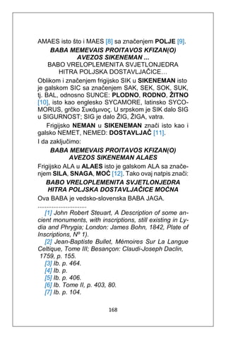 168
AMAES isto što i MAES [8] sa značenjem POLJE [9].
BABA MEMEVAIS PROITAVOS KFIZAN(O)
AVEZOS SIKENEMAN ...
BABO VRELOPLEMENITA SVJETLONJEDRA
HITRA POLJSKA DOSTAVLJAČICE…
Oblikom i značenjem frigijsko SIK u SIKENEMAN isto
je galskom SIC sa značenjem SAK, SEK, SOK, SUK,
tj. BAL, odnosno SUNCE: PLODNO, RODNO, ŽITNO
[10], isto kao englesko SYCAMORE, latinsko SYCO-
MORUS, grčko Συκάμινος. U srpskom je SIK dalo SIG
u SIGURNOST; SIG je dalo ŽIG, ŽIGA, vatra.
Frigijsko NEMAN u SIKENEMAN znači isto kao i
galsko NEMET, NEMED: DOSTAVLJAČ [11].
I da zaključimo:
BABA MEMEVAIS PROITAVOS KFIZAN(O)
AVEZOS SIKENEMAN ALAES
Frigijsko ALA u ALAES isto je galskom ALA sa znače-
njem SILA, SNAGA, MOĆ [12]. Tako ovaj natpis znači:
BABO VRELOPLEMENITA SVJETLONJEDRA
HITRA POLJSKA DOSTAVLJAČICE MOĆNA
Ova BABA je vedsko-slovenska BABA JAGA.
............................
[1] John Robert Steuart, A Description of some an-
cient monuments, with inscriptions, still existing in Ly-
dia and Phrygia; London: James Bohn, 1842, Plate of
Inscriptions, Νº 1).
[2] Jean-Baptiste Bullet, Mémoires Sur La Langue
Celtique, Tome III; Besançon: Claudi-Joseph Daclin,
1759, p. 155.
[3] Ib. p. 464.
[4] Ib. p.
[5] Ib. p. 406.
[6] Ib. Tome II, p. 403, 80.
[7] Ib. p. 104.
 
