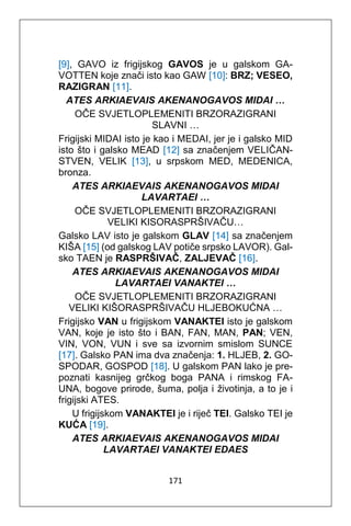 171
[9], GAVO iz frigijskog GAVOS je u galskom GA-
VOTTEN koje znači isto kao GAW [10]: BRZ; VESEO,
RAZIGRAN [11].
ATES ARKIAEVAIS AKENANOGAVOS MIDAI …
OČE SVJETLOPLEMENITI BRZORAZIGRANI
SLAVNI …
Frigijski MIDAI isto je kao i MEDAI, jer je i galsko MID
isto što i galsko MEAD [12] sa značenjem VELIČAN-
STVEN, VELIK [13], u srpskom MED, MEDENICA,
bronza.
ATES ARKIAEVAIS AKENANOGAVOS MIDAI
LAVARTAEI …
OČE SVJETLOPLEMENITI BRZORAZIGRANI
VELIKI KISORASPRŠIVAČU…
Galsko LAV isto je galskom GLAV [14] sa značenjem
KIŠA [15] (od galskog LAV potiče srpsko LAVOR). Gal-
sko TAEN je RASPRŠIVAČ, ZALJEVAČ [16].
ATES ARKIAEVAIS AKENANOGAVOS MIDAI
LAVARTAEI VANAKTEI …
OČE SVJETLOPLEMENITI BRZORAZIGRANI
VELIKI KIŠORASPRŠIVAČU HLJEBOKUĆNA …
Frigijsko VAN u frigijskom VANAKTEI isto je galskom
VAN, koje je isto što i BAN, FAN, MAN, PAN; VEN,
VIN, VON, VUN i sve sa izvornim smislom SUNCE
[17]. Galsko PAN ima dva značenja: 1. HLJEB, 2. GO-
SPODAR, GOSPOD [18]. U galskom PAN lako je pre-
poznati kasnijeg grčkog boga PANA i rimskog FA-
UNA, bogove prirode, šuma, polja i životinja, a to je i
frigijski ATES.
U frigijskom VANAKTEI je i riječ TEI. Galsko TEI je
KUĆA [19].
ATES ARKIAEVAIS AKENANOGAVOS MIDAI
LAVARTAEI VANAKTEI EDAES
 