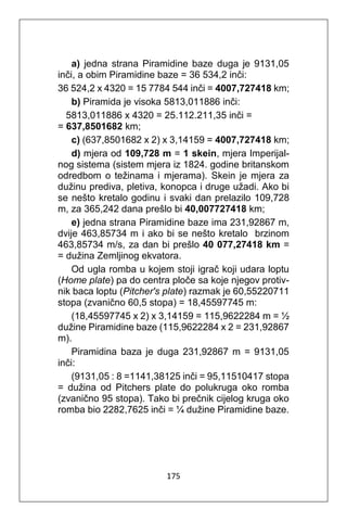 175
a) jedna strana Piramidine baze duga je 9131,05
inči, a obim Piramidine baze = 36 534,2 inči:
36 524,2 x 4320 = 15 7784 544 inči = 4007,727418 km;
b) Piramida je visoka 5813,011886 inči:
5813,011886 x 4320 = 25.112.211,35 inči =
= 637,8501682 km;
c) (637,8501682 x 2) x 3,14159 = 4007,727418 km;
d) mjera od 109,728 m = 1 skein, mjera Imperijal-
nog sistema (sistem mjera iz 1824. godine britanskom
odredbom o težinama i mjerama). Skein je mjera za
dužinu prediva, pletiva, konopca i druge užadi. Ako bi
se nešto kretalo godinu i svaki dan prelazilo 109,728
m, za 365,242 dana prešlo bi 40,007727418 km;
e) jedna strana Piramidine baze ima 231,92867 m,
dvije 463,85734 m i ako bi se nešto kretalo brzinom
463,85734 m/s, za dan bi prešlo 40 077,27418 km =
= dužina Zemljinog ekvatora.
Od ugla romba u kojem stoji igrač koji udara loptu
(Home plate) pa do centra ploče sa koje njegov protiv-
nik baca loptu (Pitcher's plate) razmak je 60,55220711
stopa (zvanično 60,5 stopa) = 18,45597745 m:
(18,45597745 x 2) x 3,14159 = 115,9622284 m = ½
dužine Piramidine baze (115,9622284 x 2 = 231,92867
m).
Piramidina baza je duga 231,92867 m = 9131,05
inči:
(9131,05 : 8 =1141,38125 inči = 95,11510417 stopa
= dužina od Pitchers plate do polukruga oko romba
(zvanično 95 stopa). Tako bi prečnik cijelog kruga oko
romba bio 2282,7625 inči = ¼ dužine Piramidine baze.
 