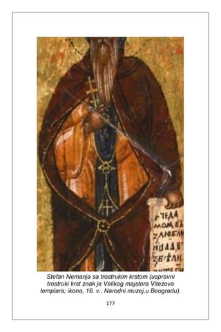 177
Stefan Nemanja sa trostrukim krstom (uspravni
trostruki krst znak je Velikog majstora Vitezova
templara; ikona, 16. v., Narodni muzej,u Beogradu).
 