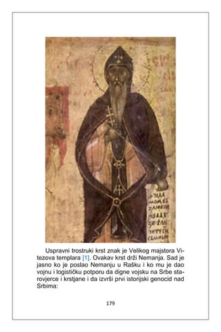 179
Uspravni trostruki krst znak je Velikog majstora Vi-
tezova templara [1]. Ovakav krst drži Nemanja. Sad je
jasno ko je poslao Nemanju u Rašku i ko mu je dao
vojnu i logističku potporu da digne vojsku na Srbe sta-
rovjerce i krstjane i da izvrši prvi istorijski genocid nad
Srbima:
 