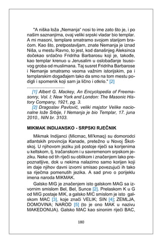 180
"A niška loža „Nemanja“ nosi to ime zato što je, i po
našim saznanjima, ovaj veliki srpski vladar bio templar.
A mi masoni, templare smatramo svojom starijom bra-
ćom. Kao što, pretpostavljam, znate Nemanja je iznad
Niša, u mestu Ravno, to jest, kod današnjeg Aleksinca
dočekao srdačno Fridriha Barbarosu koji je, takođe,
kao templar krenuo u Jerusalim u oslobađanje Isuso-
vog groba od muslimana. Taj susret Fridriha Barbarose
i Nemanje smatramo veoma važnim istorijskim, pa i
templarskim događajem tako da smo na tom mestu po-
digli i spomenik koji sam ja lično i otkrio." [2]
..............................
[1] Albert G. Mackey, An Encyclopedia of Freema-
sonry, Vol. I; New York and London: The Masonic His-
tory Company, 1921, pg. 3.
[2] Dragoslav Pavlović, veliki majstor Velike nacio-
nalne lože Srbije, I Nemanja je bio Templar, 17. juna
2010., NIN br. 3103.
MIKMAK INDIJANSKO - SRPSKI RJEČNIK
Mikmak Indijanci (Micmac, Mi'kmaq) su domorodci
atlantskih provincija Kanade, pretežno u Novoj Škot-
skoj. U njihovom jeziku još postoje riječi sa korijenima
u keltskom, tj. tračanskom i u savremenom srpskom je-
ziku. Neke od tih riječi su oblikom i značenjem lako pre-
poznatljive, dok u nekima nalazimo samo korijen koji
im daje njihov davni izvorni smisao povezujući ih tako
sa riječma pomenutih jezika. A sad prvo o porijeklu
imena naroda MIKMAK.
Galsko MIG je značenjem isto galskom MAG sa iz-
vornim smislom Bel, Bel, Sunce [2]. Prelaskom K u G
od MIG postaje MIK, a galsko MIC smislom je isto gal-
skom MAC [3], koje znači VELIK; SIN [4]; ZEMLJA,
DOMOVINA; NAROD [5] (to je ono MAK u nazivu
MAKEDONIJA). Galsko MAC kao sinonim riječi BAC,
 