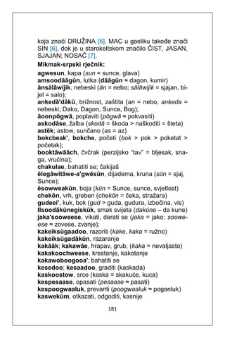 181
koja znači DRUŽINA [6]. MAC u gaeliku takođe znači
SIN [6], dok je u starokeltskom značilo ČIST, JASAN,
SJAJAN; NOSAČ [7].
Mikmak-srpski rječnik:
agwesun, kapa (sun = sunce, glava)
amsoodāāgŭn, lutka (dāāgŭn ≈ dagon, kumir)
ănsălāwijik, nebeski (ăn = nebo; sălāwijik = sjajan, bi-
jel = salo);
ankedā'dâkŭ, brižnost, zaštita (an = nebo, ankeda =
nebeski; Dako, Dagon, Sunce, Bog);
āoonpōgwā, poplaviti (pōgwā ≈ pokvasiti)
askodăse, žalba (skodă = škoda > naškoditi = šteta)
astĕk; astow, sunčano (as = az)
bokcbeak', bokche, početi (bok > pok > poketat >
početak);
booktāwāāch, čvčrak (perzijsko “tav” = bljesak, sna-
ga, vrućina);
chakulae, bahatiti se; čakijaš
ĕlegāwitāwe-a'gwĕsŭn, dijadema, kruna (sŭn = sjaj,
Sunce);
ĕsowweakŭn, boja (kŭn = Sunce, sunce, svjetlost)
chekōn, vrh, greben (chekōn = čeka, stražara)
gudeei', kuk, bok (gud > guda, gudura, izbočina, vis)
Ilsoodâkŭnegiskŭk, smak svijeta (dakŭne – da kune)
jaka'sooweese, vikati, derati se (jaka = jako; soowe-
ese ≈ zovese, zvanje);
kakeiksŭgaadoo, razoriti (kake, kaka = ružno)
kakeiksŭgadâkŭn, razaranje
kakāāk; kakawāe, hrapav, grub, (kaka = nevaljasto)
kakakoochweese, krestanje, kakotanje
kakawoboogooa'; bahatiti se
kesedoo; kesaadoo, graditi (kaskada)
kaskoostow, srce (kaska = skakuće, kuca)
kespesaase, opasati (pesaase ≈ pasati)
kespoogwaaluk, prevariti (poogwaaluk ≈ poganluk)
kaswekŭm, otkazati, odgoditi, kasnije
 
