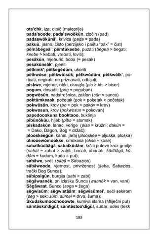 183
ote'chk, iza; otoič (maloprije)
pada'soode; pada'swoŏkŭn, zločin (pad)
padaswŏkŭnā', krivica (pada = pada)
pakuŭ, jasno, čisto (perzijsko i paštu “pāk” = čist)
pĕmăbĕgeă'; pĕmtŭkeebe, puzati (bĕgeă > begati;
keebe > kebati, vrebati, loviti);
pesâkŭn, mjehurić, boba (≈ pesak)
pesakŭneâk', pjeniti
pĕtkimk'; pĕtkegĕdŭm, ukoriti
pĕtkwŏse; pĕtkwŏlsŭk; pĕtkwŏdŭm; pĕtkwŏlk', po-
ricati, negirati, ne priznavati, odbijati;
piskwe, mjehur, oblo, okruglo (pis > bis > biser)
pogum, dosaditi (pog ≈ poguban)
pogwŏsŭn, nadstrešnica, zaklon (sŭn ≈ sunce)
poktŭmkeaak, početak (pok > poketak > početak)
pokwŏsŏn, krov (po > pok > pokov = krov)
pokwosun, krov (pokwosun ≈ pokovan)
papedoookuna booktaoo, buktinja
pĭbŭnŏkŭu, hljeb (piba = stomak)
piskadakŭn, lanac, verige (pisa = kružni; dakŭn =
= Dako, Dagon, Bog = držač);
plooskeegŭn, kanal, jaraj (plooskee ≈ pljuska, ploska)
ŭlnooewŏmookse, crnokosa (okse ≈ kose)
sabatkŭdāāgā; sabatkŭdām, krčiti putove kroz grmlje
(sabat ≈ zabat > zabiti, bocati, ubadati; kŭdāāgā, kŭ-
dām ≈ kudam, kuda = put);
sabāwe, svet (sabā ≈ Sabazios)
săbāwoode, vjernost, privrženost (saba, Sabazios,
trački Bog Sunca);
săbipsigŭn, burgija (sabi > zabi)
sĕgāwaanĕk, pri izlasku Sunca (waanĕk ≈ van, vani)
Sĕgāwaat, Sunce (sega ≈ žega)
sĕgwisŭm; sĕgwistāām; sĕgwisŭmei', seći sekirom
(seg > sek; sŭm, sŭmei = drvo, šuma);
Skudakumoochooowte, kumiva slama (Mliječni put)
sămtĕska'digŭl; sămtĕstoo'digŭl, sudar, udes (tesk
 