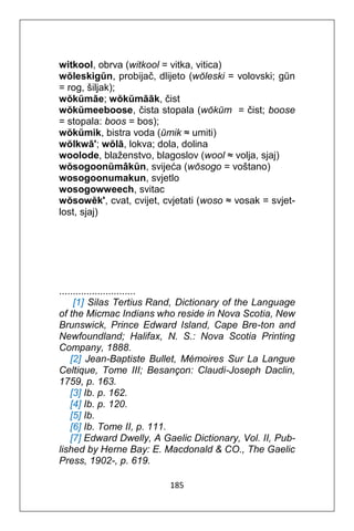 185
witkool, obrva (witkool = vitka, vitica)
wŏleskigŭn, probijač, dlijeto (wŏleski = volovski; gŭn
= rog, šiljak);
wŏkŭmāe; wŏkŭmāāk, čist
wŏkŭmeeboose, čista stopala (wŏkŭm = čist; boose
= stopala: boos = bos);
wŏkŭmik, bistra voda (ŭmik ≈ umiti)
wŏlkwā'; wŏlā, lokva; dola, dolina
woolode, blaženstvo, blagoslov (wool ≈ volja, sjaj)
wŏsogoonŭmâkŭn, svijeća (wŏsogo = voštano)
wosogoonumakun, svjetlo
wosogowweech, svitac
wŏsowĕk', cvat, cvijet, cvjetati (woso ≈ vosak = svjet-
lost, sjaj)
............................
[1] Silas Tertius Rand, Dictionary of the Language
of the Micmac Indians who reside in Nova Scotia, New
Brunswick, Prince Edward Island, Cape Bre-ton and
Newfoundland; Halifax, N. S.: Nova Scotia Printing
Company, 1888.
[2] Jean-Baptiste Bullet, Mémoires Sur La Langue
Celtique, Tome III; Besançon: Claudi-Joseph Daclin,
1759, p. 163.
[3] Ib. p. 162.
[4] Ib. p. 120.
[5] Ib.
[6] Ib. Tome II, p. 111.
[7] Edward Dwelly, A Gaelic Dictionary, Vol. II, Pub-
lished by Herne Bay: E. Macdonald & CO., The Gaelic
Press, 1902-, p. 619.
 