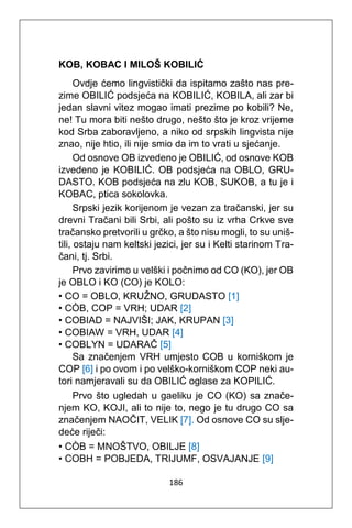 186
KOB, KOBAC I MILOŠ KOBILIĆ
Ovdje ćemo lingvistički da ispitamo zašto nas pre-
zime OBILIĆ podsjeća na KOBILIĆ, KOBILA, ali zar bi
jedan slavni vitez mogao imati prezime po kobili? Ne,
ne! Tu mora biti nešto drugo, nešto što je kroz vrijeme
kod Srba zaboravljeno, a niko od srpskih lingvista nije
znao, nije htio, ili nije smio da im to vrati u sjećanje.
Od osnove OB izvedeno je OBILIĆ, od osnove KOB
izvedeno je KOBILIĆ. OB podsjeća na OBLO, GRU-
DASTO. KOB podsjeća na zlu KOB, SUKOB, a tu je i
KOBAC, ptica sokolovka.
Srpski jezik korijenom je vezan za tračanski, jer su
drevni Tračani bili Srbi, ali pošto su iz vrha Crkve sve
tračansko pretvorili u grčko, a što nisu mogli, to su uniš-
tili, ostaju nam keltski jezici, jer su i Kelti starinom Tra-
čani, tj. Srbi.
Prvo zavirimo u velški i počnimo od CO (KO), jer OB
je OBLO i KO (CO) je KOLO:
• CO = OBLO, KRUŽNO, GRUDASTO [1]
• CÒB, COP = VRH; UDAR [2]
• COBIAD = NAJVIŠI; JAK, KRUPAN [3]
• COBIAW = VRH, UDAR [4]
• COBLYN = UDARAČ [5]
Sa značenjem VRH umjesto COB u korniškom je
COP [6] i po ovom i po velško-korniškom COP neki au-
tori namjeravali su da OBILIĆ oglase za KOPILIĆ.
Prvo što ugledah u gaeliku je CO (KO) sa znače-
njem KO, KOJI, ali to nije to, nego je tu drugo CO sa
značenjem NAOČIT, VELIK [7]. Od osnove CO su slje-
deće riječi:
• CÒB = MNOŠTVO, OBILJE [8]
• COBH = POBJEDA, TRIJUMF, OSVAJANJE [9]
 