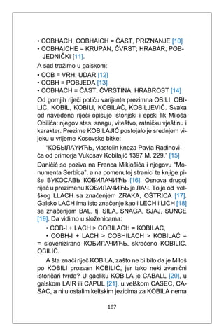 187
• COBHACH, COBHAICH = ČAST, PRIZNANJE [10]
• COBHAICHE = KRUPAN, ČVRST; HRABAR, POB-
JEDNIČKI [11].
A sad tražimo u galskom:
• COB = VRH; UDAR [12]
• COBH = POBJEDA [13]
• COBHACH = ČAST, ČVRSTINA, HRABROST [14]
Od gornjih riječi potiču varijante prezimna OBILI, OBI-
LIĆ, KOBIL, KOBILI, KOBILAĆ, KOBILJEVIĆ. Svaka
od navedena riječi opisuje istorijski i epski lik Miloša
Obilića: njegov stas, snagu, viteštvo, ratničku vještinu i
karakter. Prezime KOBILAJIĆ postojalo je srednjem vi-
jeku u vrijeme Kosovske bitke:
“КOБЫЛАYИЋЬ, vlastelin kneza Pavla Radinovi-
ća od primorja Vukosav Kobilajić 1397 M. 229.” [15]
Daničić se poziva na Franca Miklošića i njegovu “Mo-
numenta Serbica”, a na pomenutoj stranici te knjige pi-
še ВУКОСАВЬ КОБИЛАЧИЋЬ [16]. Osnova drugoj
riječ u prezimenu КОБИЛАЧИЋЬ je ЛАЧ. To je od vel-
škog LLACH sa značenjem ZRAKA, OŠTRICA [17].
Galsko LACH ima isto značenje kao i LECH i LICH [18]
sa značenjem BAL, tj. SILA, SNAGA, SJAJ, SUNCE
[19]. Da vidimo u složenicama:
• COB-I + LACH > COBILACH = KOBILAĆ,
• COBH-I + LACH > COBHILACH > KOBILAĆ =
= slovenizirano КОБИЛАЧИЋЬ, skraćeno KOBILIĆ,
OBILIĆ.
A šta znači riječ KOBILA, zašto ne bi bilo da je Miloš
po KOBILI prozvan KOBILIĆ, jer tako neki zvanični
istoričari tvrde? U gaeliku KOBILA je CABALL [20], u
galskom LAIR ili CAPUL [21], u velškom CASEC, CA-
SAC, a ni u ostalim keltskim jezicima za KOBILA nema
 