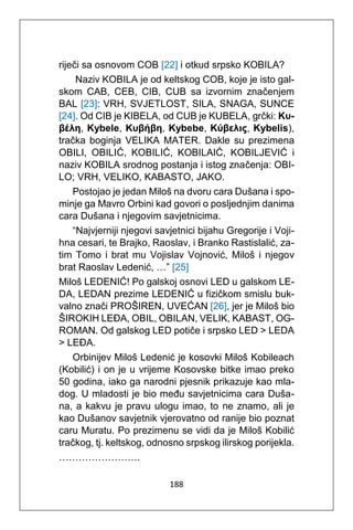 188
riječi sa osnovom COB [22] i otkud srpsko KOBILA?
Naziv KOBILA je od keltskog COB, koje je isto gal-
skom CAB, CEB, CIB, CUB sa izvornim značenjem
BAL [23]: VRH, SVJETLOST, SILA, SNAGA, SUNCE
[24]. Od CIB je KIBELA, od CUB je KUBELA, grčki: Κυ-
βέλη, Kybele, Κυβήβη, Kybebe, Κύβελις, Kybelis),
tračka boginja VELIKA MATER. Dakle su prezimena
OBILI, OBILIĆ, KOBILIĆ, KOBILAIĆ, KOBILJEVIĆ i
naziv KOBILA srodnog postanja i istog značenja: OBI-
LO; VRH, VELIKO, KABASTO, JAKO.
Postojao je jedan Miloš na dvoru cara Dušana i spo-
minje ga Mavro Orbini kad govori o posljednjim danima
cara Dušana i njegovim savjetnicima.
“Najvjerniji njegovi savjetnici bijahu Gregorije i Voji-
hna cesari, te Brajko, Raoslav, i Branko Rastislalić, za-
tim Tomo i brat mu Vojislav Vojnović, Miloš i njegov
brat Raoslav Ledenić, …” [25]
Miloš LEDENIĆ! Po galskoj osnovi LED u galskom LE-
DA, LEDAN prezime LEDENIĆ u fizičkom smislu buk-
valno znači PROŠIREN, UVEĆAN [26], jer je Miloš bio
ŠIROKIH LEĐA, OBIL, OBILAN, VELIK, KABAST, OG-
ROMAN. Od galskog LED potiče i srpsko LED > LEDA
> LEĐA.
Orbinijev Miloš Ledenić je kosovki Miloš Kobileach
(Kobilić) i on je u vrijeme Kosovske bitke imao preko
50 godina, iako ga narodni pjesnik prikazuje kao mla-
dog. U mladosti je bio među savjetnicima cara Duša-
na, a kakvu je pravu ulogu imao, to ne znamo, ali je
kao Dušanov savjetnik vjerovatno od ranije bio poznat
caru Muratu. Po prezimenu se vidi da je Miloš Kobilić
tračkog, tj. keltskog, odnosno srpskog ilirskog porijekla.
…………………….
 