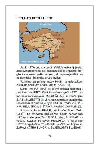 19
HETI, HATI, HITITI ILI HETITI
Jezik HATA pripada grupi jafetskih jezika, tj. jeziku
Jafetovih potomaka, koji evolucionisti u lingvistici pro-
glasiše indo-evropskim jezikom, ali ne promijeniše ime-
na semitske i hamitske grupe jezika:
“Uzmimo za primjer naziv Hetiti, na egipatskom
Khita, na asirskom Khatti, Khatte, Kheti.” [1]
Dakle, ime HATI (HATTI) je ime naroda poznatog i
pod imenom HITITI. Oblik i značenje riječi HATTI na-
lazimo u sanskritskom HAṬ (हटति, हट्) sa značenjem
SJATI, BLJEŠTATI [2]. U kanariskom (kannada) jeziku
(narodnom sanskritu) je riječ HATTU i znači VIS, PE-
NJANJE, USPON; BISTRINA; PAMUK; ZAPALITI [3].
Jutrom se Sunce PENJE, prvi Sunčev SJAJ ZAB-
LJEŠTI na vrhovima BREGOVA. Dakle sanskritsko
HAṬ sa značenjem SVJETLOST, SJAJ, BLJESAK oz-
načava rezultat Sunčevog PENJANJA, a kanarisko
HATTU svjedoči to PENJANJE na VISU na kojem se
ZAPALI VATRA SUNCA, tj. SVJETLOST i BLJESAK,
 