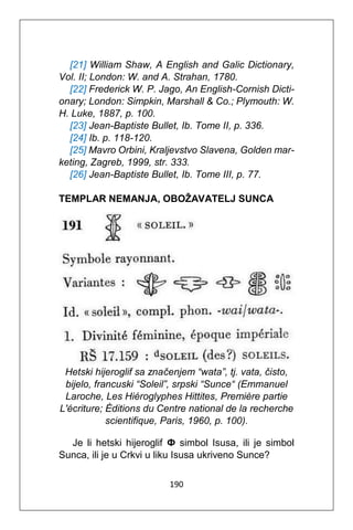 190
[21] William Shaw, A English and Galic Dictionary,
Vol. II; London: W. and A. Strahan, 1780.
[22] Frederick W. P. Jago, An English-Cornish Dicti-
onary; London: Simpkin, Marshall & Co.; Plymouth: W.
H. Luke, 1887, p. 100.
[23] Jean-Baptiste Bullet, Ib. Tome II, p. 336.
[24] Ib. p. 118-120.
[25] Mavro Orbini, Kraljevstvo Slavena, Golden mar-
keting, Zagreb, 1999, str. 333.
[26] Jean-Baptiste Bullet, Ib. Tome III, p. 77.
TEMPLAR NEMANJA, OBOŽAVATELJ SUNCA
Hetski hijeroglif sa značenjem “wata”, tj. vata, čisto,
bijelo, francuski “Soleil”, srpski “Sunce“ (Emmanuel
Laroche, Les Hiéroglyphes Hittites, Première partie
L'écriture; Éditions du Centre national de la recherche
scientifique, Paris, 1960, p. 100).
Je li hetski hijeroglif Ф simbol Isusa, ili je simbol
Sunca, ili je u Crkvi u liku Isusa ukriveno Sunce?
 
