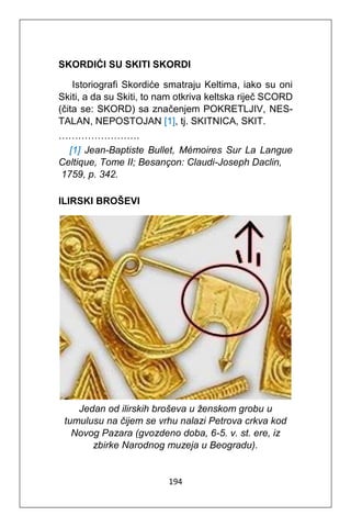 194
SKORDIĆI SU SKITI SKORDI
Istoriografi Skordiće smatraju Keltima, iako su oni
Skiti, a da su Skiti, to nam otkriva keltska riječ SCORD
(čita se: SKORD) sa značenjem POKRETLJIV, NES-
TALAN, NEPOSTOJAN [1], tj. SKITNICA, SKIT.
…………………….
[1] Jean-Baptiste Bullet, Mémoires Sur La Langue
Celtique, Tome II; Besançon: Claudi-Joseph Daclin,
1759, p. 342.
ILIRSKI BROŠEVI
Jedan od ilirskih broševa u ženskom grobu u
tumulusu na čijem se vrhu nalazi Petrova crkva kod
Novog Pazara (gvozdeno doba, 6-5. v. st. ere, iz
zbirke Narodnog muzeja u Beogradu).
 