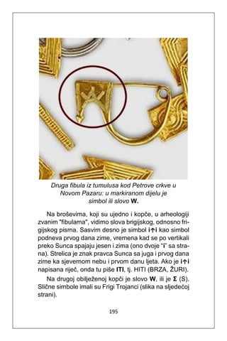 195
Druga fibula iz tumulusa kod Petrove crkve u
Novom Pazaru: u markiranom dijelu je
simbol ili slovo W.
Na broševima, koji su ujedno i kopče, u arheologiji
zvanim "fibulama", vidimo slova brigijskog, odnosno fri-
gijskog pisma. Sasvim desno je simbol i↑i kao simbol
podneva prvog dana zime, vremena kad se po vertikali
preko Sunca spajaju jesen i zima (ono dvoje “i” sa stra-
na). Strelica je znak pravca Sunca sa juga i prvog dana
zime ka sjevernom nebu i prvom danu ljeta. Ako je i↑i
napisana riječ, onda tu piše ITI, tj. HITI (BRZA, ŽURI).
Na drugoj obilježenoj kopči je slovo W, ili je Σ (S).
Slične simbole imali su Frigi Trojanci (slika na sljedećoj
strani).
 