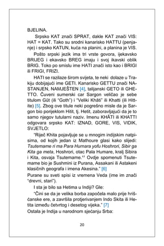 20
BJELINA.
Srpsko KAT znači SPRAT, dakle KAT znači VIS:
HAT = KAT. Tako su srodni kanarisko HATTU (penja-
nje) i srpsko KATUN, kuća na planini, a planina je VIS.
Pošto srpski jezik ima tri vrste govora, ijekavsko
BRIJEG i ekavsko BREG imaju i svoj ikavski oblik
BRIG. Toko po smislu ime HATI znači isto kao i BRIGI
ili FRIGI, FRIZI.
HATI se razilaze širom svijeta, te neki dolaze u Tra-
kiju dobijajući ime GETI. Kanarisko GETTU znači NA-
STANJEN, NAMJEŠTEN [4], talijanski GETO ili GHE-
TTO. Čuveni sumerski car Sargon veličao je sebe
titulom Gūt (ili “Goth”) i “Veliki Khāti” ili Khatti (ili Hitt-
ite) [5]. Zbog ove titule neki pogrešno misle da je Sar-
gon bio porijeklom Hitit, tj. Hetit, zaboravljajući da je to
samo njegov tutularni naziv. Imenu KHĀTI ili KHATTI
odgovara srpsko KAT: IZNAD, GORE, VIS, VIDIK,
SVJETLO:
“Riječ Khita pojavljuje se u mnogim indijskim natpi-
sima, od kojih jedan iz Mathoure glasi kako slijedi:
Tsutemame ri ma Para Hurnara yofu Hoshrori, Sibir ga
Kita ga meta, Hoshrori, otac Pala Humare, kralj Sibira
i Kita, osvaja Tsutemame.¹⁷ Ovdje spomenuti Tsute-
mame bio je Sushmini iz Purana, Assakani ili Astakeni
klasičnih geografa i imena Akesina.” [6]
Purane su sveti spisi iz vremena Veda (ime im znači
“drevni, stari”).
I sta je bilo sa Hetima u Indiji? Gle:
“Čini se da je velika borba započela malo prije hriš-
ćanske ere, a završila protjerivanjem Indo Skita ili He-
tita između četvrtog i desetog vijeka.” [7]
Ostala je Indija u narodnom sjećanju Srba:
 
