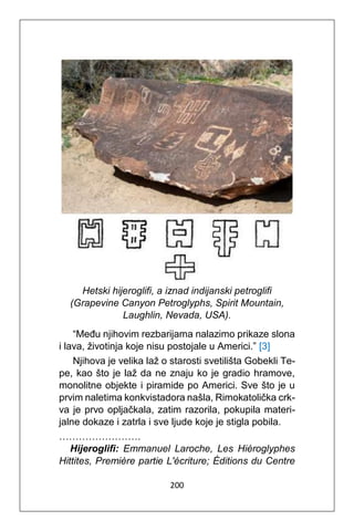 200
Hetski hijeroglifi, a iznad indijanski petroglifi
(Grapevine Canyon Petroglyphs, Spirit Mountain,
Laughlin, Nevada, USA).
“Među njihovim rezbarijama nalazimo prikaze slona
i lava, životinja koje nisu postojale u Americi.” [3]
Njihova je velika laž o starosti svetilišta Gobekli Te-
pe, kao što je laž da ne znaju ko je gradio hramove,
monolitne objekte i piramide po Americi. Sve što je u
prvim naletima konkvistadora našla, Rimokatolička crk-
va je prvo opljačkala, zatim razorila, pokupila materi-
jalne dokaze i zatrla i sve ljude koje je stigla pobila.
…………………….
Hijeroglifi: Emmanuel Laroche, Les Hiéroglyphes
Hittites, Première partie L'écriture; Éditions du Centre
 