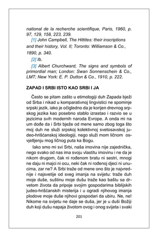201
national de la recherche scientifique, Paris, 1960, p.
97, 129, 158, 223, 239.
[1] John Campbell, The Hittites: their inscriptions
and their history, Vol. II; Toronto: Williamson & Co.,
1890, p. 340.
[2] Ib.
[3] Albert Churchward, The signs and symbols of
primordial man; London: Swan Sonnenschein & Co.,
LMT; New York: E. P. Dutton & Co., 1910, p. 222.
ZAPAD I SRBI ISTO KAO SRBI I JA
Često se pitam zašto u etimologiji duh Zapada bježi
od Srba i nikad u komparativnoj lingvistici ne spominje
srpski jezik, iako je očigledno da je korijen drevnog srp-
skog jezika kao posebno stablo izrastao i razvio se u
jezicima svih modernih naroda Evrope. A onda mi na
um dođe da i Srbi bježe od mene samo zbog toga što
moj duh ne služi srpskoj kolektivnoj svetosavskoj ju-
deo-hrišćanskoj ideologiji, nego služi mom ličnom os-
vjetljenju mog ličnog puta ka Bogu.
Iako smo mi svi Srbi, naša imovina nije zajednička,
nego svako od nas ima svoju vlastitu imovinu i ne da je
nikom drugom, čak ni rođenom bratu ni sestri, mnogi
ne daju ni majci ni ocu, neki čak ni rođenoj djeci ni unu-
cima, zar ne? A Srbi traže od mene ono što je najvred-
nije i najsvetije od sveg imanja na svijetu: traže duh
moje duše, suštinu moje dušu traže kao baštu sa dr-
vetom života da pripoje svojim gospodarima biblijskih
judeo-hrišćanskih misterija i u ogradi njihovog imanja
plodove moje duše njihovi gospodari da ubiru. Ne, ne!
Nikome na svijetu ne daje se duša, jer je u duši Božiji
duh koji dušu napaja životom ovog i onog svijeta i svaki
 