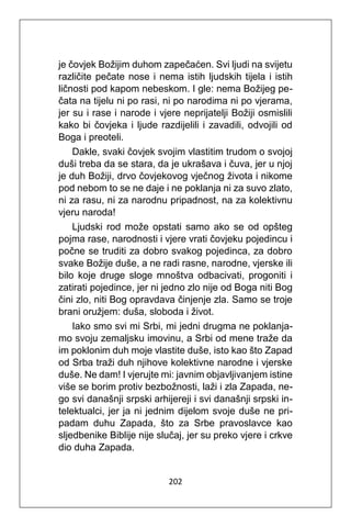202
je čovjek Božijim duhom zapečaćen. Svi ljudi na svijetu
različite pečate nose i nema istih ljudskih tijela i istih
ličnosti pod kapom nebeskom. I gle: nema Božijeg pe-
čata na tijelu ni po rasi, ni po narodima ni po vjerama,
jer su i rase i narode i vjere neprijatelji Božiji osmislili
kako bi čovjeka i ljude razdijelili i zavadili, odvojili od
Boga i preoteli.
Dakle, svaki čovjek svojim vlastitim trudom o svojoj
duši treba da se stara, da je ukrašava i čuva, jer u njoj
je duh Božiji, drvo čovjekovog vječnog života i nikome
pod nebom to se ne daje i ne poklanja ni za suvo zlato,
ni za rasu, ni za narodnu pripadnost, na za kolektivnu
vjeru naroda!
Ljudski rod može opstati samo ako se od opšteg
pojma rase, narodnosti i vjere vrati čovjeku pojedincu i
počne se truditi za dobro svakog pojedinca, za dobro
svake Božije duše, a ne radi rasne, narodne, vjerske ili
bilo koje druge sloge mnoštva odbacivati, progoniti i
zatirati pojedince, jer ni jedno zlo nije od Boga niti Bog
čini zlo, niti Bog opravdava činjenje zla. Samo se troje
brani oružjem: duša, sloboda i život.
Iako smo svi mi Srbi, mi jedni drugma ne poklanja-
mo svoju zemaljsku imovinu, a Srbi od mene traže da
im poklonim duh moje vlastite duše, isto kao što Zapad
od Srba traži duh njihove kolektivne narodne i vjerske
duše. Ne dam! I vjerujte mi: javnim objavljivanjem istine
više se borim protiv bezbožnosti, laži i zla Zapada, ne-
go svi današnji srpski arhijereji i svi današnji srpski in-
telektualci, jer ja ni jednim dijelom svoje duše ne pri-
padam duhu Zapada, što za Srbe pravoslavce kao
sljedbenike Biblije nije slučaj, jer su preko vjere i crkve
dio duha Zapada.
 