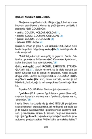 203
KOLO I NOJEVA GOLUBICA
Ovdje ćemo pričati o kolu i Nojevoj golubici sa mas-
linovom grančicom u kljunu, te počinjemo o porijeklu i
postanju riječi GOLUBICA:
• velški: COLOM, KOLOM, GOLOM [1],
• gaelik: COLM, COLMAN, COLUMAN [2],
• galski: COLOM, COLLOMEN [3]
• latinski: CŎLUMBA [4]
Svako C iznad je glas K. Za latinsko COLUMBA neki
tvrde da potiče od grčkog κολυμβῶ [5] i nastoje da ut-
vrde svoju laž:
“Aristotel je koristio κολυμβὶς za gnjurca. Encikl. Bri-
tanika upućuje na britansku riječ k’lommen, kylobman,
kolm, što znači isto kao columba.” [6]
Grčko κολυμβῶ znači RONITI, ZARONITI, STRMO-
GLAVITI SE [7]. Golub ne roni, ko je vidio goluba da
roni? Gnjurac nije ni golub ni golubica, nego sasvim
druga vrsta. Lažovi su vidjeli COL u COLUMBA i KOΛ
u grčkom κολυμβῶ i evo, naivni narode, to vam je to!
Nije to to, lažovi, nije to to i evo pokazaćemo šta je i ka-
ko.
Srpsko GOLUB Petar Skok objašnjava ovako:
“golub m (Vuk) prema f golubica = golub (Kosmet),
sveslav. i praslav. osnova na -t *golombî, danas na -o,
‘columba’.” [8]
I reče Skok i priznade da je riječ GOLUB porijeklom
sveslavenska i praslavenska, ali ne htjede da kaže da
je to davno sveslavensko i praslavensko zapravo kelt-
sko, tj. tračansko, ilirsko, tj. srpsko, nego on sam izmi-
šlja riječ *golombî (zvjezdica ispred riječi znači da je to
autorova pretpostavka). Vidite kako se sakriva istina?
 