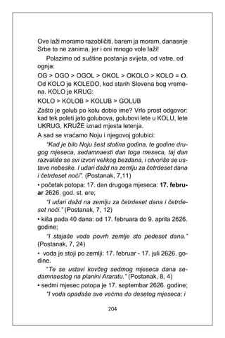 204
Ove laži moramo razobličiti, barem ja moram, danasnje
Srbe to ne zanima, jer i oni mnogo vole laži!
Polazimo od suštine postanja svijeta, od vatre, od
ognja:
OG > OGO > OGOL > OKOL > OKOLO > KOLO = O.
Od KOLO je KOLEDO, kod starih Slovena bog vreme-
na. KOLO je KRUG:
KOLO > KOLOB > KOLUB > GOLUB
Zašto je golub po kolu dobio ime? Vrlo prost odgovor:
kad tek poleti jato golubova, golubovi lete u KOLU, lete
UKRUG, KRUŽE iznad mjesta letenja.
A sad se vraćamo Noju i njegovoj golubici:
“Kad je bilo Noju šest stotina godina, te godine dru-
gog mjeseca, sedamnaesti dan toga meseca, taj dan
razvališe se svi izvori velikog bezdana, i otvoriše se us-
tave nebeske. I udari dažd na zemlju za četrdeset dana
i četrdeset noći”. (Postanak, 7,11)
• početak potopa: 17. dan drugoga mjeseca: 17. febru-
ar 2626. god. st. ere;
“I udari dažd na zemlju za četrdeset dana i četrde-
set noći.” (Postanak, 7, 12)
• kiša pada 40 dana: od 17. februara do 9. aprila 2626.
godine;
“I stajaše voda povrh zemlje sto pedeset dana.”
(Postanak, 7, 24)
• voda je stoji po zemlji: 17. februar - 17. juli 2626. go-
dine.
“Te se ustavi kovčeg sedmog mjeseca dana se-
damnaestog na planini Araratu.” (Postanak, 8, 4)
• sedmi mjesec potopa je 17. septembar 2626. godine;
“I voda opadaše sve većma do desetog mjeseca; i
 