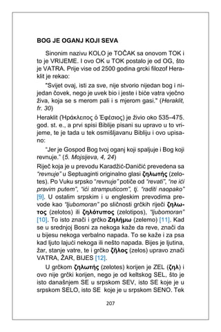 207
BOG JE OGANJ KOJI SEVA
Sinonim nazivu KOLO je TOČAK sa onovom TOK i
to je VRIJEME. I ovo OK u TOK postalo je od OG, što
je VATRA. Prije vise od 2500 godina grcki filozof Hera-
klit je rekao:
"Svijet ovaj, isti za sve, nije stvorio nijedan bog i ni-
jedan čovek, nego je uvek bio i jeste i biće vatra vječno
živa, koja se s merom pali i s mjerom gasi." (Heraklit,
fr. 30)
Heraklit (Ἡράκλειτος ὁ Ἐφέσιος) je živio oko 535–475.
god. st. e., a prvi spisi Biblije pisani su upravo u to vri-
jeme, te je tada u tek osmišljavanu Bibliju i ovo upisa-
no:
“Jer je Gospod Bog tvoj oganj koji spaljuje i Bog koji
revnuje.” (5. Mojsijeva, 4, 24)
Riječ koja je u prevodu Karadžić-Daničić prevedena sa
“revnuje” u Septuaginti originalno glasi ζηλωτής (zelo-
tes). Po Vuku srpsko “revnuje” potiče od “revati”, “ne ići
pravim putem”, “ići stramputicom”, tj. “raditi naopako”
[9]. U ostalim srpskim i u engleskim prevodima pre-
vode kao “ljubomoran” po sličnosti grčkih riječi ζηλω-
τoς (zelotos) ili ζηλότυπος (zelotipos), “ljubomoran”
[10]. To isto znači i grčko Ζηλήμω (zelemo) [11]. Kad
se u srednjoj Bosni za nekoga kaže da reve, znači da
u bijesu nekoga verbalno napada. To se kaže i za psa
kad ljuto lajući nekoga ili nešto napada. Bijes je ljutina,
žar, stanje vatre, te i grčko ζῆλος (zelos) upravo znači
VATRA, ŽAR, BIJES [12].
U grčkom ζηλωτής (zelotes) korijen je ZEL (ζηλ) i
ovo nije grčki korijen, nego je od keltskog SEL, što je
isto današnjem SE u srpskom SEV, isto SE koje je u
srpskom SELO, isto SE koje je u srpskom SENO. Tek
 