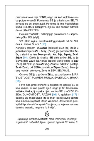 208
pokošena trava nije SENO, nego tek kad toplotom sun-
ca potpuno osuši. Pomenuto SE je u keltskom SELTI,
jer tako su oni sebe zvali. Po tome je ime Fudbalskog
kluba SELTIK iz Glazgova, čije su ime cenzori odredili
da se piše CELTIC).
Evo šta znači SEL od kojeg je prelaskom S u Z pos-
talo grčko ZEL (ζηλ):
“Eli i Seli, koji su smislom istog porijekla od El i Sel,
dva su imena Sunca.” [13]
Korijen u grčkom ζηλωτής (zelotes) je ζη (ze) i to je u
jednako korijenu Zε u Ζεύς (Zevs), jer pored oblika Ζε-
ύς, u starini se ime Zevs pisalo i kao Ζήν, Ζηνός, Ζενί,
Ζῆνα [14]. Dakle je srpsko SE dalo grčko ZE, te je
SEVS dalo Ζεύς, SEN (kao srpsko “seno”) dalo je Ζήν
(Zen), SENOS je dalo Ζηνός (Zenos), od SEVI postaje
Ζενί (Zeni), od SENA postalo je Ζῆνα (Zena). Zevs je
bog munja i gromova, Zevs je SEV, SEVANJE.
Osnova SE je u grčkom Σέλα, sa značenjem SJAJ,
SVJETLOST, PLAMEN, MUNJA, SVJETLICA, ZRAKA
[15].
I evo nas pred istinom: u grčkom ne postoji SE ni
kao korijen, ni kao prosta riječ, nego je SE tračanska,
keltska, ilirska, tj. srpska riječ: velško SE znači ZVIJE-
ZDA; DUHOVITOST, RAZUM [16]. U galskom [17] i
gaeliku SE znači SEST i to je znak jednostavne spirale
kao simbola svjetlosti i toka vremena, dakle treba prei-
spitati i postanak “arapskih” brojeva, za koje se već zna
da nisu arapski, nego su “iz Indije”.
Spirala je simbol svjetlosti, toka vremena i kruženja
svjetlosnih nebeskih tijela: galsko i gaelik SE znači 6.
 