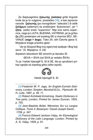209
Za Septuagintino ζηλωτής (zelotes) grčki lingvisti
tvrde da je to vulgarno, prostačko [18], a kao ispravno
navode ζηλευτής (po novogrčkom “zeleutes”) ili oblik
ζελήμων (zelemon) sa značenjem “ljubomoran”, jer “i
ζήλη (zele) znači “suparnica”. Nije ona samo supar-
nica, nego je LJUTA, BIJESNA, VATRENA, jer je grčko
ζη (ZE) postanjem od srpskog SE iz imenice SEV, SE-
VANJE (sega > žega). Tako 24. stih Četvrte glave 5.
Mojsijeve knjige pravilno glasi:
“Jer je Gospod Bog tvoj oganj koji spaljuje i Bog koji
seva.” (5. Mojsijeva, 4, 24)
Srpskom ekavskom SE sinonim je ikavsko SI:
SEVA = SIVA (od SIVA je vedsko ŠIVA)
Tu je i hetski hijeroglif S, SI ili SE, što je uprošćeni pri-
kaz ognjila sa srpskog grba (slika ispod).
Hetski hijeroglif S, SI.
…………………….
[1] Frederick W. P. Jago, An English-Cornish Dicti-
onary, London: Simpkin, Marshall & Co., Plymouth: W.
H. Luke, 1887, p. 48, 11.
[2] Robert Archibald Armstrong, Gaelic Dictionary in
Two parts, London, Printed for James Duncan, 1825,
p. 702.
[3] Jean-Baptiste Bullet, Mémoires Sur La Langue
Celtique, Tome II; Besançon: Claudi-Joseph Daclin,
1759, p. 347.
[4] Francis Edward Jackson Valpy, An Etymological
Dictionary of the Latin Language; London: Printed by
A. G. Valpy, 1828, p. 91.
 