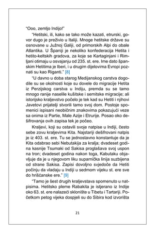 21
“Ooo, zemljo Indijo!”
“Hetitski, ili, kako se tako može kazati, etrurski, go-
vor dugo je preživio u Italiji. Mnoge hetitske države su
osnovane u Južnoj Galiji, od primorskih Alpi do obale
Atlantika. U Španiji je nekoliko konfederacija Hetita i
hetito-keltskih gradova, za koje se Kartaginjani i Rim-
ljani otimaju u osvajanju od 235. st. ere. Ime dato špan-
skim Hetitima je Iberi, i u drugim dijelovima Evropi poz-
nati su kao Riganti.” [8]
“U davno u doba starog Medijanskog carstva dogo-
dile su se okolnosti koje su dovele do migracije Hetita
iz Perzijskog carstva u Indiju, premda su se tamo
mnogo ranije naselile kušitske i semitske migracije; ali
istorijsko kraljevstvo počelo je tek kad su Hetiti i njihovi
Javetovi prijatelji stvorili tamo svoj dom. Postoje spo-
menici ispisani neobičnim znakovima pokazujući veze
sa onima iz Partie, Male Azije i Etrurije. Posao oko de-
šifrovanja ovih zapisa tek je počeo.
Kraljevi, koji su ostavili svoje natpise u Indiji, često
sebe zovu kraljevima Kita. Najstariji dešifrovani natpis
je iz 403. st. ere. Tu se jednostavno konstantuje da je
Kita odabrao sebi Nebutakija za kralja; dvadeset godi-
na kasnije Tsumaki od Sakisa proglašava svoj uspon
na tron; dvadeset godina nakon toga, Kabutaku obja-
vljuje da je u njegovom liku suparnička linija suzbijena
od strane Sakisa. Zapisi dovoljno svjedoče da Hetiti
počinju da vladaju u Indiji u sedmom vijeku st. ere sve
do hrišćanske ere.” [9]
“Tamo je šest drugih kraljevstava spomenuto u nat-
pisima. Hetitsko pleme Rabakita je istjerano iz Indije
oko 63. st. ere nalazeći sklonište u Tibetu i Tartariji. Po-
četkom petog vijeka dospjeli su do Sibira kod izvorišta
 