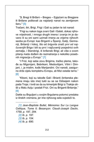 212
“3. Bregi ili Brđani – Breges – Egipćani su Bregjane
ili Brđane poštovali za najstariji narod na zemljanom
šaru." [5]
Tračani, iliri, Brigi, Frigi i Gali su jedan te isti narod:
“Frigi su nakon toga zvani Gali i Galati, dokaz njiho-
ve vrijednosti, i mnogo drugih imena i zvanja im je da-
vano ili su oni sami uzimali imena za vrijeme njihovih
seoba po Evropi: kao Briganti u Španiji, Galiji, Germa-
niji, Britaniji i Irskoj, što od brigunta znači prvi od naj-
čuvenijih Briga i bili su prvi i najčuveniji posjednici ovih
zemalja, i Starobrigi, ili brđanski Brigi; ali više o ovom
pitanju kada dođem do razmatranja o nekoliko poseb-
nih migracija u Evropi.” [7]
“I Frizi, koji sebe zovu Brigima, tračko pleme, tako-
đe su Migonijani, Bebrikani, Medovitijani, Vitini i Dini-
jani, i, ja mislim, kođe Marijandini. Ovi narodi, zasigur-
no drže cijelu kompletnu Evropu, ali Mizi ostaše tamo.”
[8]
“Kikoni, koji su takođe Gali i Brianti (britanska ple-
mena imaju isto ime) tukli su se sa Odisejem nakon
pada Troje; i tvrdi se da su kimerijski Brigi iz Trakije oti-
šli u Malu Aziju i postali Frizi. Oni su Briganti Britanije.”
[9]
Dakle su Brguljani u svojim Brgulama potomci predaka
iz ilirskih vremena, jer ime njihovog sela svjedoči to.
..............................
[1] Jean-Baptiste Bullet, Mémoires Sur La Langue
Celtique, Tome II; Besançon: Claudi-Joseph Daclin,
1759, p. 197, 294.
[2] Ib. p. 197.
[3] Ib. p. 154.
[4] Ib. p. 690.
 