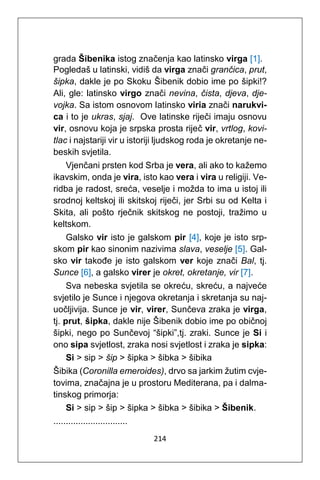 214
grada Šibenika istog značenja kao latinsko virga [1].
Pogledaš u latinski, vidiš da virga znači grančica, prut,
šipka, dakle je po Skoku Šibenik dobio ime po šipki!?
Ali, gle: latinsko virgo znači nevina, čista, djeva, dje-
vojka. Sa istom osnovom latinsko viria znači narukvi-
ca i to je ukras, sjaj. Ove latinske riječi imaju osnovu
vir, osnovu koja je srpska prosta riječ vir, vrtlog, kovi-
tlac i najstariji vir u istoriji ljudskog roda je okretanje ne-
beskih svjetila.
Vjenčani prsten kod Srba je vera, ali ako to kažemo
ikavskim, onda je vira, isto kao vera i vira u religiji. Ve-
ridba je radost, sreća, veselje i možda to ima u istoj ili
srodnoj keltskoj ili skitskoj riječi, jer Srbi su od Kelta i
Skita, ali pošto rječnik skitskog ne postoji, tražimo u
keltskom.
Galsko vir isto je galskom pir [4], koje je isto srp-
skom pir kao sinonim nazivima slava, veselje [5]. Gal-
sko vir takođe je isto galskom ver koje znači Bal, tj.
Sunce [6], a galsko virer je okret, okretanje, vir [7].
Sva nebeska svjetila se okreću, skreću, a najveće
svjetilo je Sunce i njegova okretanja i skretanja su naj-
uočljivija. Sunce je vir, virer, Sunčeva zraka je virga,
tj. prut, šipka, dakle nije Šibenik dobio ime po običnoj
šipki, nego po Sunčevoj “šipki”,tj. zraki. Sunce je Si i
ono sipa svjetlost, zraka nosi svjetlost i zraka je sipka:
Si > sip > šip > šipka > šibka > šibika
Šibika (Coronilla emeroides), drvo sa jarkim žutim cvje-
tovima, značajna je u prostoru Mediterana, pa i dalma-
tinskog primorja:
Si > sip > šip > šipka > šibka > šibika > Šibenik.
..............................
 