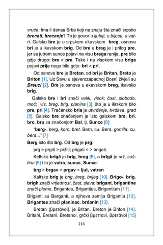 216
vruće. Ima li danas Srba koji ne znaju šta znači srpsko
brecati, brecanje? To je govor u ljutnji, u bijesu, u vat-
ri. Galsko bre je u srpskom ekavskom breg, osnova
bri je u ikavskom brig. Od bre u breg je i prilog pre,
jer se jutrom sunce pojavi na visu brega ranije, pre bilo
gdje drugo: bre > pre. Tako i na visokom visu briga
pojavi prije nego bilo gdje: bri > pri.
Od osnove bre je Bretan, od bri je Britan, Breto je
Briton [1]. Uz Savu u sjeverozapadnoj Bosni živjeli su
Breuci [2]. Bre je osnova u ekavskom breg, ikavsko
brig.
Galsko bre i bri znači velik, visok; čast, sloboda,
moć; vis, breg, brig, planina [3], što je u ilirskom bilo
pre, pri [4]. Tračansko bria je utvrđenje, tvrđava, grad
[5]. Galsko bre značenjem je isto galskom bra, bri,
bro, bru sa značenjem Bal, tj. Sunce [6]:
“berg-, berg, korn. bret. Bern, cu. Bera, gomila, cu.
bera...” [7]
Berg isto što brg. Od brg je prg:
prg > prgiti > pržiti; prigati < > brigati.
Keltsko brĭgā je brig, breg [8], a brīgā je srž, suš-
tina [9] i to je vatra, sunce, Sunce:
brg > brgav > prgav = ljut, vatren
Keltsko brig je brig, breg, brijeg [10]. Brigo-, brig,
brígh znači vrijednost, čast, slava; brigant, brigantine
znači pleme, Brigantes, Brigantius, Brigantium [11].
Briganti su Berganti, a njihova zemlja Brigantia [12].
Brigantes znači planinac, brđanin [13].
Bretan (βρετᾱνοί), je Britan, Breton je Briton [14].
Britani, Bretani, Bretanoi, grčki βρεττανί, βρετᾱνοί [15]
 