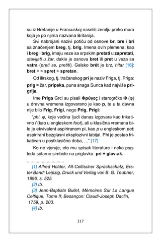 217
su iz Bretanije u Francuskoj naselili zemlju preko mora
koja je po njima nazvana Britanija.
Svi nabrojani nazivi potiču od osnove br, bre i bri
sa značenjem breg, tj. brig. Imena ovih plemena, kao
i breg i brig, imaju veze sa srpskim pretati u zapretati,
stavljati u žar, dakle je osnova bret ili pret u veza sa
vatra (preti se, pretiti). Galsko brét je brz, hitar [16]:
bret < > spret > spretan.
Od ilirskog, tj. tračanskog pri je naziv Friga, tj. Priga:
prig = žar, pripeka, puna snaga Sunca kad najviše pri-
grije.
Ime Priga Grci su pisali Φρύγες i starogrčko Φ (φ)
u drevna vremena izgovarano je kao p, te u ta davna
nije bilo Frig, Frigi, nego Prig, Prigi:
“phi, φ, koje većina ljudi danas izgovara kao frikati-
vno f (kao u engleskom foot), ali u klasična vremena bi-
lo je ekvivalent aspiriranom pi, kao p u engleskom pot:
aspirirani bezglasni eksplozivni labijal. Phi je postao fri-
kativan u postklasično doba, ...” [17]
Ko ne vjeruje, eto mu spisak literature i neka pog-
leda solarne simbole na priglavku: pri + glav-ak.
..............................
[1] Alfred Holder, Alt-Celtischer Sprachschatz, Ers-
ter Band; Leipzig, Druck und Verlag von B. G. Teubner,
1896, s. 525.
[2] Ib.
[3] Jean-Baptiste Bullet, Mémoires Sur La Langue
Celtique, Tome II; Besançon: Claudi-Joseph Daclin,
1759, p. 203.
[4] Ib.
 