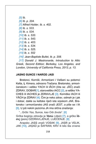 218
[5] Ib.
[6] Ib. p. 204.
[7] Alfred Holder, Ib. s. 402.
[8] Ib. s. 533.
[9] Ib. s. 534.
[10] Ib. s. 533.
[11] Ib. s. 543.
[12] Ib. s. 403.
[13] Ib. s. 534.
[14] Ib. s. 525.
[15] Ib. s. 552
[16] Jean-Baptiste Bullet, Ib. p. 208.
[17] Donald J. Mastronarde, Introduction to Attic
Greek, Second Edition; Berkeley, Los Angeles, and
London, University of California Press, 2013, p. 13.
JASNO SUNCE I NAROD JASI
Bretonci, Korniši, Armorićani i Velšani su potomci
Kelta, tj. Kimera, odnosno Tračana. Bretonsko, armori-
ćanskom i velško YACH ili IÂCH (čita se: JÂČ) znači
ZDRAV, DOBAR[1], starovelško IACC [2], a velško YA-
CHES ili IACHES je ZDRAVLJE [3]. Korniško IACH ili
YÂCH je ZDRAV [4]. Čim je neko zdrav, odmah je i jak
i dobar, dakle su keltske riječi iste srpskom JAK. Bre-
tonsko i armorićansko JAS znači JEST, a piše se i IA
[5]. U još nekim jezicima JA ima slična značenja:
“...Grčki Yas, Sunce, kao Orb života”. [6]
Grčka boginja zdravlja je Ἰᾱσώ (Jāsó) [7], a grčko ἴᾱ-
σις (jasis) OZDRAVLJENJE, LIJEČENJE. [8]
Arapsko JAṢṢ znači VOSAK [9], JAṢṚ je VELIK,
JAK [10], JAṢAD je ŠAFRAN; KRV ili bilo šta crvene
 