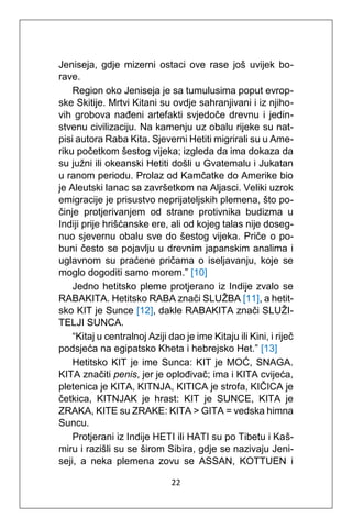 22
Jeniseja, gdje mizerni ostaci ove rase još uvijek bo-
rave.
Region oko Jeniseja je sa tumulusima poput evrop-
ske Skitije. Mrtvi Kitani su ovdje sahranjivani i iz njiho-
vih grobova nađeni artefakti svjedoče drevnu i jedin-
stvenu civilizaciju. Na kamenju uz obalu rijeke su nat-
pisi autora Raba Kita. Sjeverni Hetiti migrirali su u Ame-
riku početkom šestog vijeka; izgleda da ima dokaza da
su južni ili okeanski Hetiti došli u Gvatemalu i Jukatan
u ranom periodu. Prolaz od Kamčatke do Amerike bio
je Aleutski lanac sa završetkom na Aljasci. Veliki uzrok
emigracije je prisustvo neprijateljskih plemena, što po-
činje protjerivanjem od strane protivnika budizma u
Indiji prije hrišćanske ere, ali od kojeg talas nije doseg-
nuo sjevernu obalu sve do šestog vijeka. Priče o po-
buni često se pojavlju u drevnim japanskim analima i
uglavnom su praćene pričama o iseljavanju, koje se
moglo dogoditi samo morem.” [10]
Jedno hetitsko pleme protjerano iz Indije zvalo se
RABAKITA. Hetitsko RABA znači SLUŽBA [11], a hetit-
sko KIT je Sunce [12], dakle RABAKITA znači SLUŽI-
TELJI SUNCA.
“Kitaj u centralnoj Aziji dao je ime Kitaju ili Kini, i riječ
podsjeća na egipatsko Kheta i hebrejsko Het.” [13]
Hetitsko KIT je ime Sunca: KIT je MOĆ, SNAGA.
KITA značiti penis, jer je oplođivač; ima i KITA cvijeća,
pletenica je KITA, KITNJA, KITICA je strofa, KIČICA je
četkica, KITNJAK je hrast: KIT je SUNCE, KITA je
ZRAKA, KITE su ZRAKE: KITA > GITA = vedska himna
Suncu.
Protjerani iz Indije HETI ili HATI su po Tibetu i Kaš-
miru i razišli su se širom Sibira, gdje se nazivaju Jeni-
seji, a neka plemena zovu se ASSAN, KOTTUEN i
 