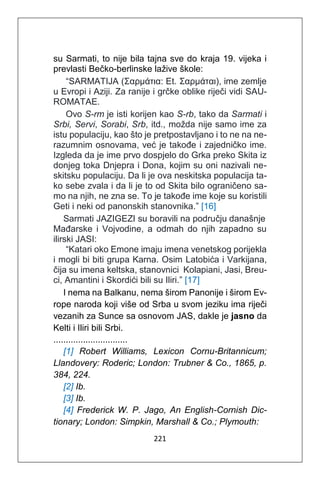 221
su Sarmati, to nije bila tajna sve do kraja 19. vijeka i
prevlasti Bečko-berlinske lažive škole:
“SARMATIJA (Σαρμάτια: Et. Σαρμάται), ime zemlje
u Evropi i Aziji. Za ranije i grčke oblike riječi vidi SAU-
ROMATAE.
Ovo S-rm je isti korijen kao S-rb, tako da Sarmati i
Srbi, Servi, Sorabi, Srb, itd., možda nije samo ime za
istu populaciju, kao što je pretpostavljano i to ne na ne-
razumnim osnovama, već je takođe i zajedničko ime.
Izgleda da je ime prvo dospjelo do Grka preko Skita iz
donjeg toka Dnjepra i Dona, kojim su oni nazivali ne-
skitsku populaciju. Da li je ova neskitska populacija ta-
ko sebe zvala i da li je to od Skita bilo ograničeno sa-
mo na njih, ne zna se. To je takođe ime koje su koristili
Geti i neki od panonskih stanovnika.” [16]
Sarmati JAZIGEZI su boravili na području današnje
Mađarske i Vojvodine, a odmah do njih zapadno su
ilirski JASI:
“Katari oko Emone imaju imena venetskog porijekla
i mogli bi biti grupa Karna. Osim Latobića i Varkijana,
čija su imena keltska, stanovnici Kolapiani, Jasi, Breu-
ci, Amantini i Skordići bili su Iliri.” [17]
I nema na Balkanu, nema širom Panonije i širom Ev-
rope naroda koji više od Srba u svom jeziku ima riječi
vezanih za Sunce sa osnovom JAS, dakle je jasno da
Kelti i Iliri bili Srbi.
..............................
[1] Robert Williams, Lexicon Cornu-Britannicum;
Llandovery: Roderic; London: Trubner & Co., 1865, p.
384, 224.
[2] Ib.
[3] Ib.
[4] Frederick W. P. Jago, An English-Cornish Dic-
tionary; London: Simpkin, Marshall & Co.; Plymouth:
 