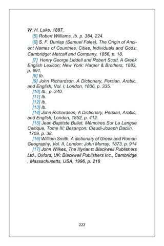 222
W. H. Luke, 1887.
[5] Robert Williams, Ib. p. 384, 224.
[6] S. F. Dunlap (Samuel Fales), The Origin of Anci-
ent Names of Countries, Cities, Individuals and Gods;
Cambridge: Metcalf and Company, 1856, p. 18,
[7] Henry George Liddell and Robert Scott, A Greek
English Lexicon; New York: Harper & Brothers, 1883,
p. 691.
[8] Ib.
[9] John Richardson, A Dictionary, Persian, Arabic,
and English, Vol. I; London, 1806, p. 335.
[10] Ib., p. 340.
[11] Ib.
[12] Ib.
[13] Ib.
[14] John Richardson, A Dictionary, Persian, Arabic,
and English; London, 1852, p. 412.
[15] Jean-Baptiste Bullet, Mémoires Sur La Langue
Celtique, Tome III; Besançon: Claudi-Joseph Daclin,
1759, p. 38.
[16] William Smith, A dictionary of Greek and Roman
Geography, Vol. II, London: John Murray, 1873, p. 914
[17] John Wilkes, The Illyrians; Blackwell Publishers
Ltd., Oxford, UK; Blackwell Publishers Inc., Cambridge
, Massachusetts, USA, 1996, p. 218
 