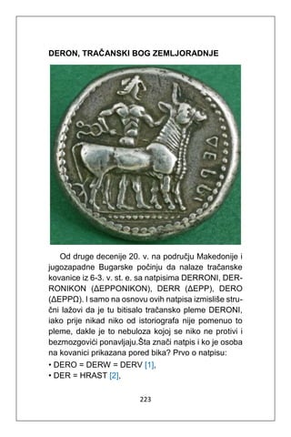 223
DERON, TRAČANSKI BOG ZEMLJORADNJE
Od druge decenije 20. v. na području Makedonije i
jugozapadne Bugarske počinju da nalaze tračanske
kovanice iz 6-3. v. st. e. sa natpisima DERRONI, DER-
RONIKON (ΔΕΡΡΟΝΙΚΟΝ), DERR (ΔΕΡΡ), DERO
(ΔΕΡΡΩ). I samo na osnovu ovih natpisa izmisliše stru-
čni lažovi da je tu bitisalo tračansko pleme DERONI,
iako prije nikad niko od istoriografa nije pomenuo to
pleme, dakle je to nebuloza kojoj se niko ne protivi i
bezmozgovići ponavljaju.Šta znači natpis i ko je osoba
na kovanici prikazana pored bika? Prvo o natpisu:
• DERO = DERW = DERV [1],
• DER = HRAST [2],
 