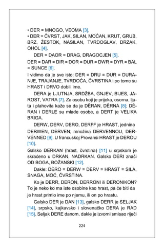 224
• DER = MNOGO, VEOMA [3],
• DER = ČVRST, JAK, SILAN, MOĆAN, KRUT, GRUB,
BRZ, ŽESTOK, NASILAN, TVRDOGLAV, DRZAK,
OHOL [4].
DER = DAOR = DRAG, DRAGOCJEN [5].
DER = DAR = DIR = DOR = DUR = DWR = DYR = BAL
= SUNCE [6].
I vidimo da je sve isto: DER = DRU = DUR = DURA-
NJE, TRAJANJE, TVRDOĆA, ČVRSTINA i po tome su
HRAST i DRVO dobili ime.
DERA je LJUTNJA, SRDŽBA, GNJEV, BIJES, JA-
ROST, VATRA [7]. Za osobu koji je prijeka, osorna, lju-
ta i plahovita kaže se da je DȄRAN, DȆRNA [8]; DÈ-
RAN i DERLE su mlade osobe, a DERT je VELIKA
BRIGA.
DERW, DERV, DERO, DERFF je HRAST, jednina
DERWEN, DERVEN; množina DERVENNOU, DER-
VENNED [9]. U francuskoj Provansi HRAST je DEROU
[10].
Galsko DERKAN (hrast, čvrstina) [11] u srpskom je
skraćeno u DRKAN, NADRKAN. Galsko DERI znači
OD BOGA, BOŽANSKI [12].
Dakle: DERO = DERW = DERV = HRAST = SILA,
SNAGA, MOĆ, ČVRSTINA.
Ko je DERR, DERON, DERRONI ili DERONIKON?
To je neko ko ma iste osobine kao hrast, pa će biti da
je hrast primio ime po njemu, ili on po hrastu.
Galsko DER je DAN [13], galsko DERR je SELJAK
[14], srpsko, kajkavsko i slovenačko DERA je RAD
[15]. Seljak DERE danom, dakle je izvorni smisao riječi
 