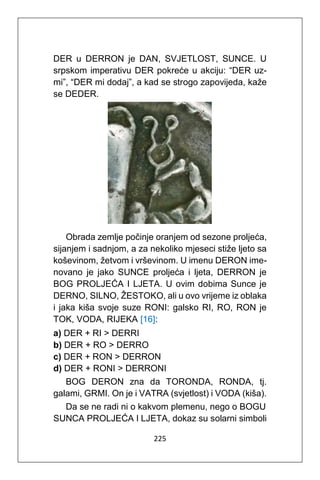 225
DER u DERRON je DAN, SVJETLOST, SUNCE. U
srpskom imperativu DER pokreće u akciju: “DER uz-
mi”, “DER mi dodaj”, a kad se strogo zapovijeda, kaže
se DEDER.
Obrada zemlje počinje oranjem od sezone proljeća,
sijanjem i sadnjom, a za nekoliko mjeseci stiže ljeto sa
koševinom, žetvom i vrševinom. U imenu DERON ime-
novano je jako SUNCE proljeća i ljeta, DERRON je
BOG PROLJEĆA I LJETA. U ovim dobima Sunce je
DERNO, SILNO, ŽESTOKO, ali u ovo vrijeme iz oblaka
i jaka kiša svoje suze RONI: galsko RI, RO, RON je
TOK, VODA, RIJEKA [16]:
a) DER + RI > DERRI
b) DER + RO > DERRO
c) DER + RON > DERRON
d) DER + RONI > DERRONI
BOG DERON zna da TORONDA, RONDA, tj.
galami, GRMI. On je i VATRA (svjetlost) i VODA (kiša).
Da se ne radi ni o kakvom plemenu, nego o BOGU
SUNCA PROLJEĆA I LJETA, dokaz su solarni simboli
 